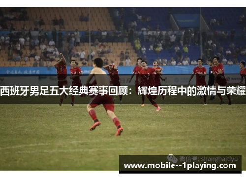 西班牙男足五大经典赛事回顾：辉煌历程中的激情与荣耀