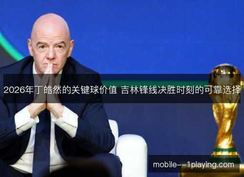 2026年丁皓然的关键球价值 吉林锋线决胜时刻的可靠选择 2026年丁皓然的关键球价值 吉林锋线决胜时刻的可靠选择